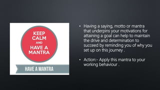 • Having a saying, motto or mantra
that underpins your motivations for
attaining a goal can help to maintain
the drive and determination to
succeed by reminding you of why you
set up on this journey .
• Action:- Apply this mantra to your
working behaviour .
 