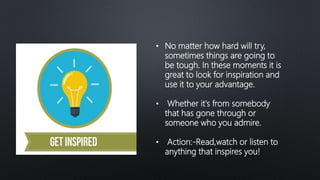 • No matter how hard will try,
sometimes things are going to
be tough. In these moments it is
great to look for inspiration and
use it to your advantage.
• Whether it's from somebody
that has gone through or
someone who you admire.
• Action:-Read,watch or listen to
anything that inspires you!
 