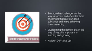 • Everyone has challenges on the
way to success and often it is these
challenges that give our goals
substance and make achieving
them rewarding .
• Overcoming the barriers put in the
way of a goal is important in
learning and growing .
• Action:- Don't give up!
 