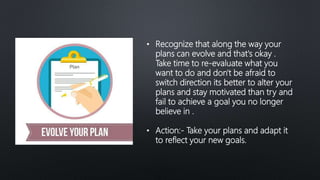 • Recognize that along the way your
plans can evolve and that's okay .
Take time to re-evaluate what you
want to do and don't be afraid to
switch direction its better to alter your
plans and stay motivated than try and
fail to achieve a goal you no longer
believe in .
• Action:- Take your plans and adapt it
to reflect your new goals.
 