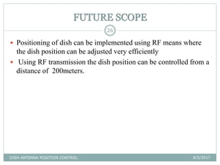 FUTURE SCOPE
8/5/2017DISH ANTENNA POSITION CONTROL
26
 Positioning of dish can be implemented using RF means where
the dish position can be adjusted very efficiently
 Using RF transmission the dish position can be controlled from a
distance of 200meters.
 