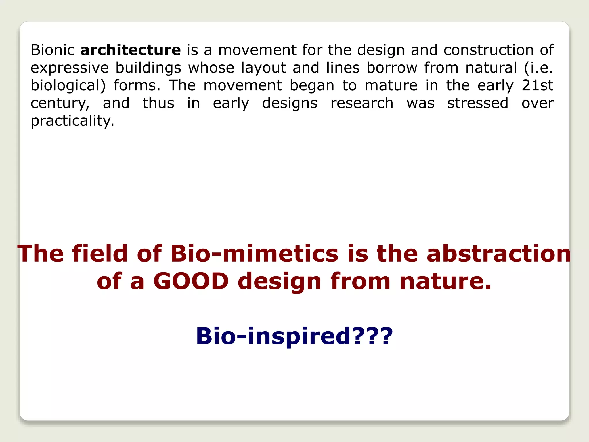 Bionic architecture is a movement for the design and construction of
expressive buildings whose layout and lines borrow from natural (i.e.
biological) forms. The movement began to mature in the early 21st
century, and thus in early designs research was stressed over
practicality.
The field of Bio-mimetics is the abstraction
of a GOOD design from nature.
Bio-inspired???
 
