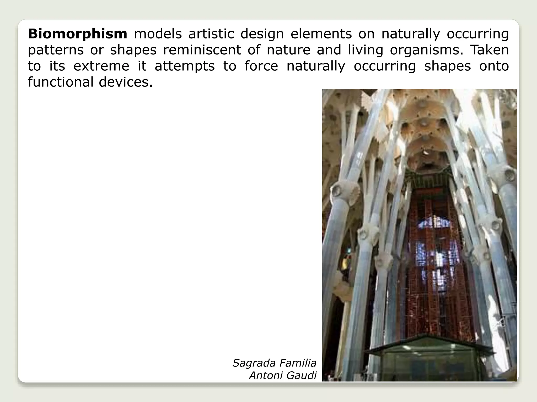 Biomorphism models artistic design elements on naturally occurring
patterns or shapes reminiscent of nature and living organisms. Taken
to its extreme it attempts to force naturally occurring shapes onto
functional devices.
Sagrada Familia
Antoni Gaudi
 