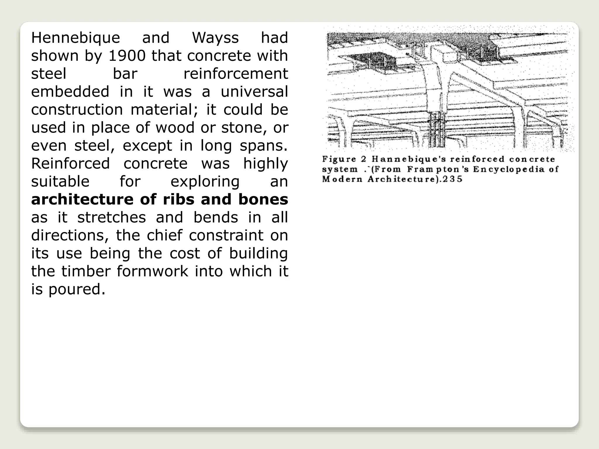 Hennebique and Wayss had
shown by 1900 that concrete with
steel bar reinforcement
embedded in it was a universal
construction material; it could be
used in place of wood or stone, or
even steel, except in long spans.
Reinforced concrete was highly
suitable for exploring an
architecture of ribs and bones
as it stretches and bends in all
directions, the chief constraint on
its use being the cost of building
the timber formwork into which it
is poured.
 