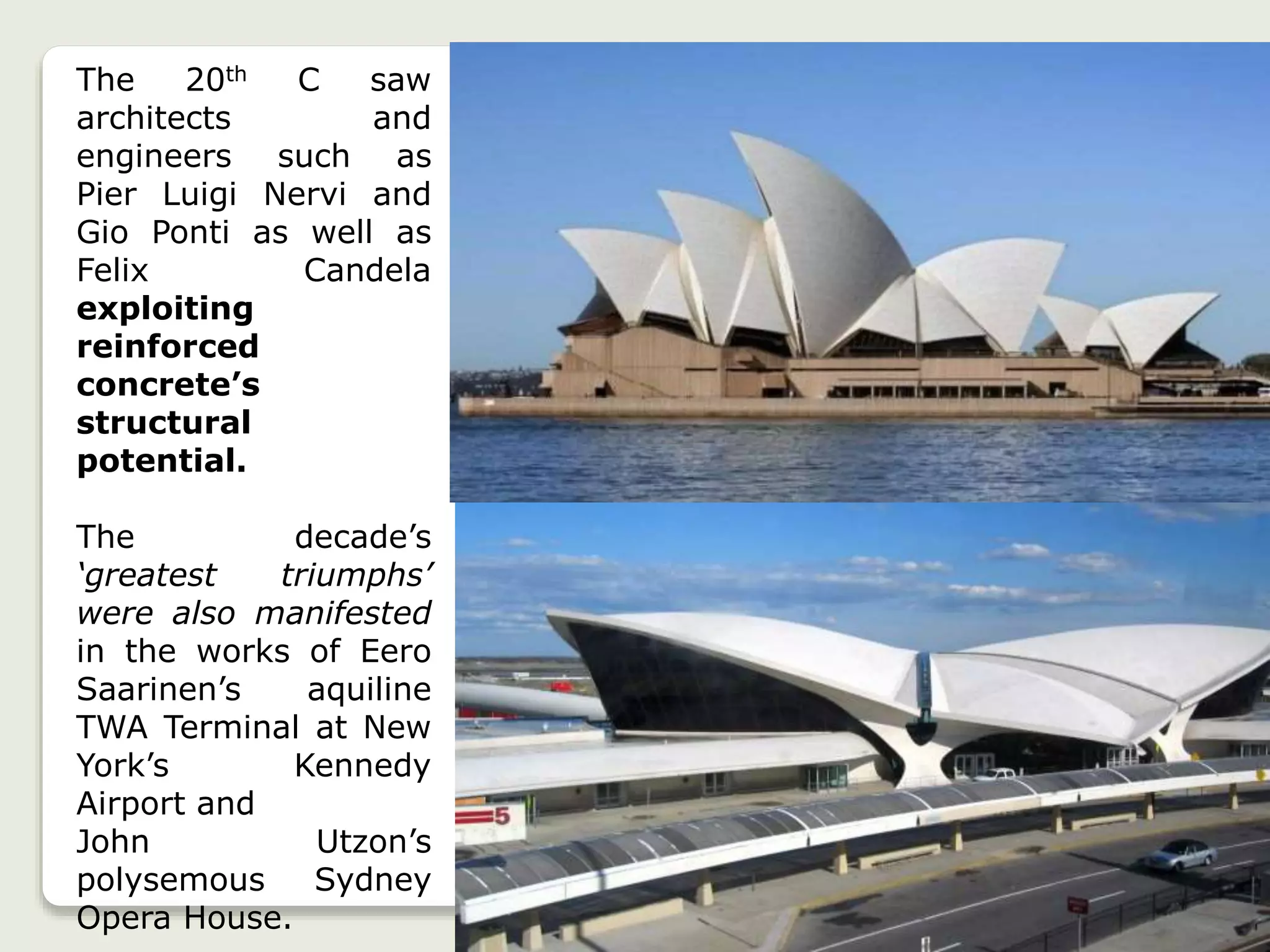 The 20th C saw
architects and
engineers such as
Pier Luigi Nervi and
Gio Ponti as well as
Felix Candela
exploiting
reinforced
concrete’s
structural
potential.
The decade’s
‘greatest triumphs’
were also manifested
in the works of Eero
Saarinen’s aquiline
TWA Terminal at New
York’s Kennedy
Airport and
John Utzon’s
polysemous Sydney
Opera House.
 