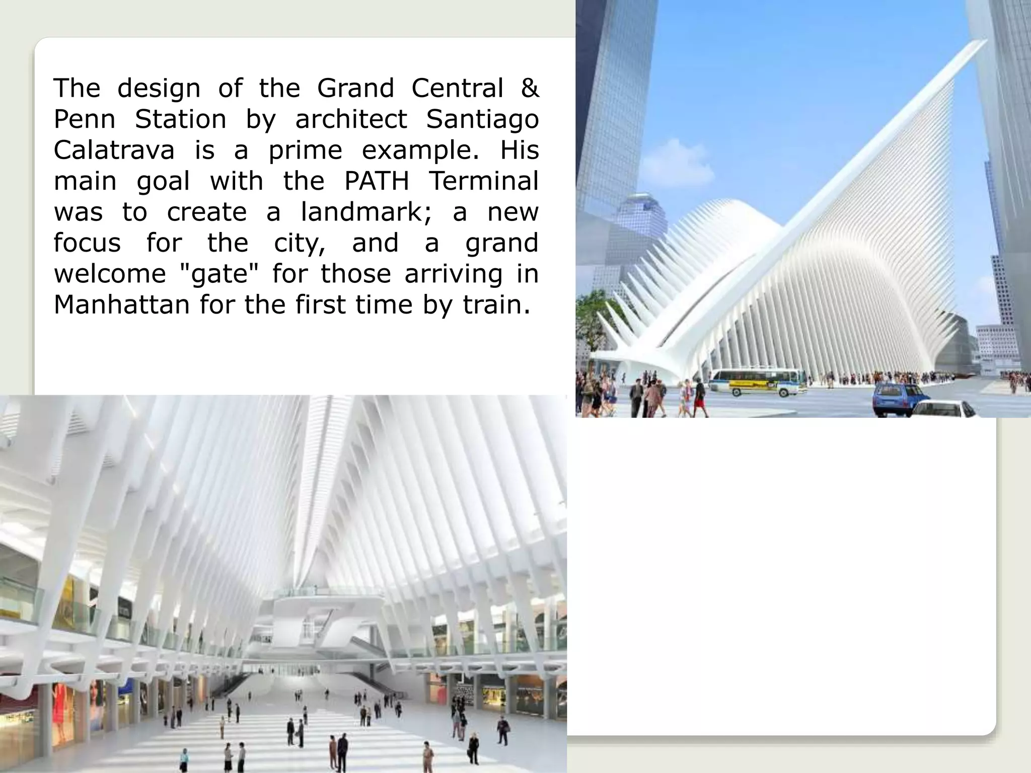 The design of the Grand Central &
Penn Station by architect Santiago
Calatrava is a prime example. His
main goal with the PATH Terminal
was to create a landmark; a new
focus for the city, and a grand
welcome "gate" for those arriving in
Manhattan for the first time by train.
 