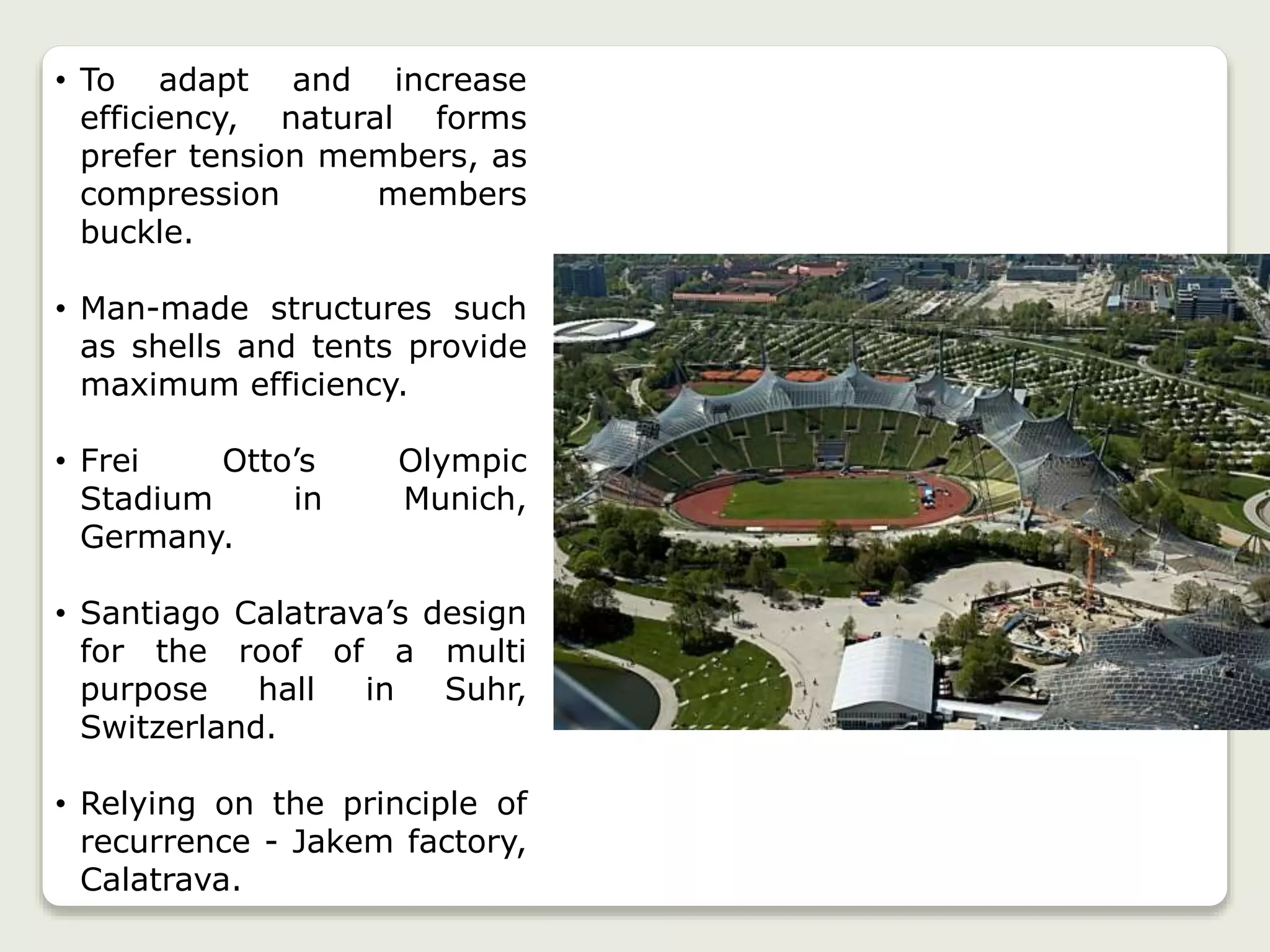 • To adapt and increase
efficiency, natural forms
prefer tension members, as
compression members
buckle.
• Man-made structures such
as shells and tents provide
maximum efficiency.
• Frei Otto’s Olympic
Stadium in Munich,
Germany.
• Santiago Calatrava’s design
for the roof of a multi
purpose hall in Suhr,
Switzerland.
• Relying on the principle of
recurrence - Jakem factory,
Calatrava.
 