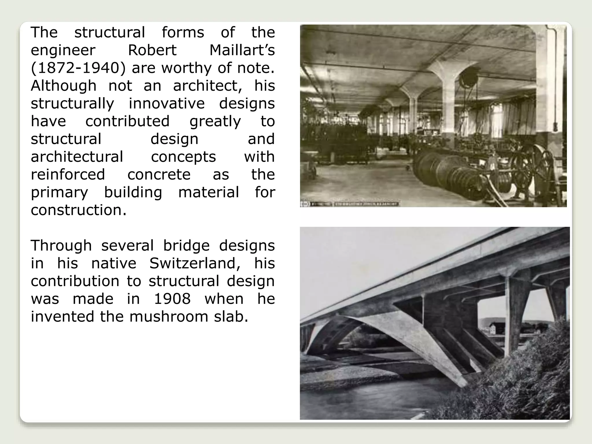 The structural forms of the
engineer Robert Maillart’s
(1872-1940) are worthy of note.
Although not an architect, his
structurally innovative designs
have contributed greatly to
structural design and
architectural concepts with
reinforced concrete as the
primary building material for
construction.
Through several bridge designs
in his native Switzerland, his
contribution to structural design
was made in 1908 when he
invented the mushroom slab.
 