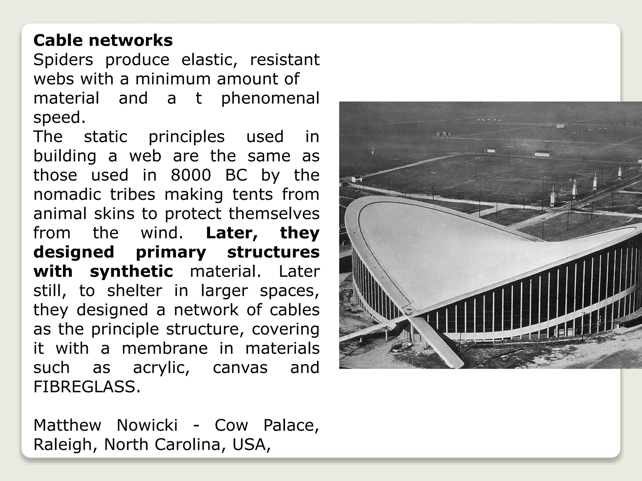 Cable networks
Spiders produce elastic, resistant
webs with a minimum amount of
material and a t phenomenal
speed.
The static principles used in
building a web are the same as
those used in 8000 BC by the
nomadic tribes making tents from
animal skins to protect themselves
from the wind. Later, they
designed primary structures
with synthetic material. Later
still, to shelter in larger spaces,
they designed a network of cables
as the principle structure, covering
it with a membrane in materials
such as acrylic, canvas and
FIBREGLASS.
Matthew Nowicki - Cow Palace,
Raleigh, North Carolina, USA,
 