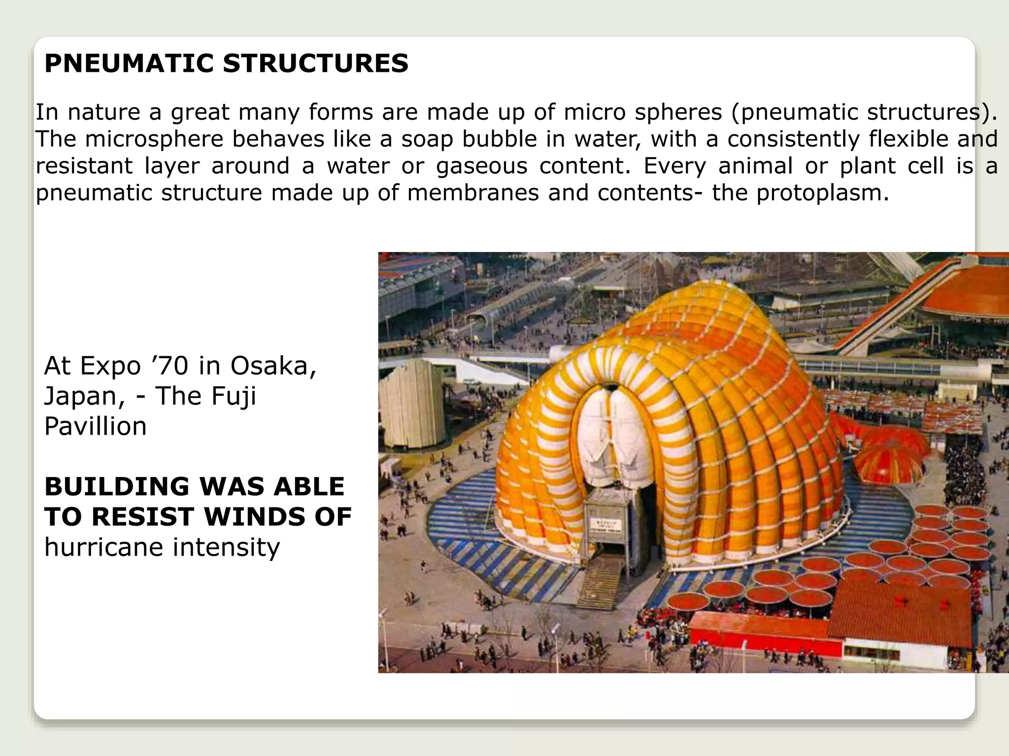 At Expo ’70 in Osaka,
Japan, - The Fuji
Pavillion
BUILDING WAS ABLE
TO RESIST WINDS OF
hurricane intensity
PNEUMATIC STRUCTURES
In nature a great many forms are made up of micro spheres (pneumatic structures).
The microsphere behaves like a soap bubble in water, with a consistently flexible and
resistant layer around a water or gaseous content. Every animal or plant cell is a
pneumatic structure made up of membranes and contents- the protoplasm.
 