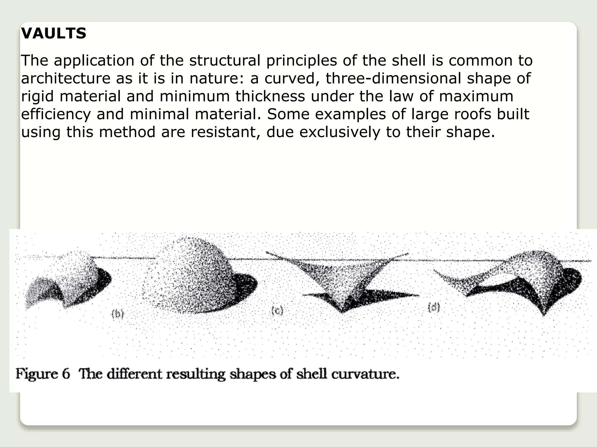 VAULTS
The application of the structural principles of the shell is common to
architecture as it is in nature: a curved, three-dimensional shape of
rigid material and minimum thickness under the law of maximum
efficiency and minimal material. Some examples of large roofs built
using this method are resistant, due exclusively to their shape.
 