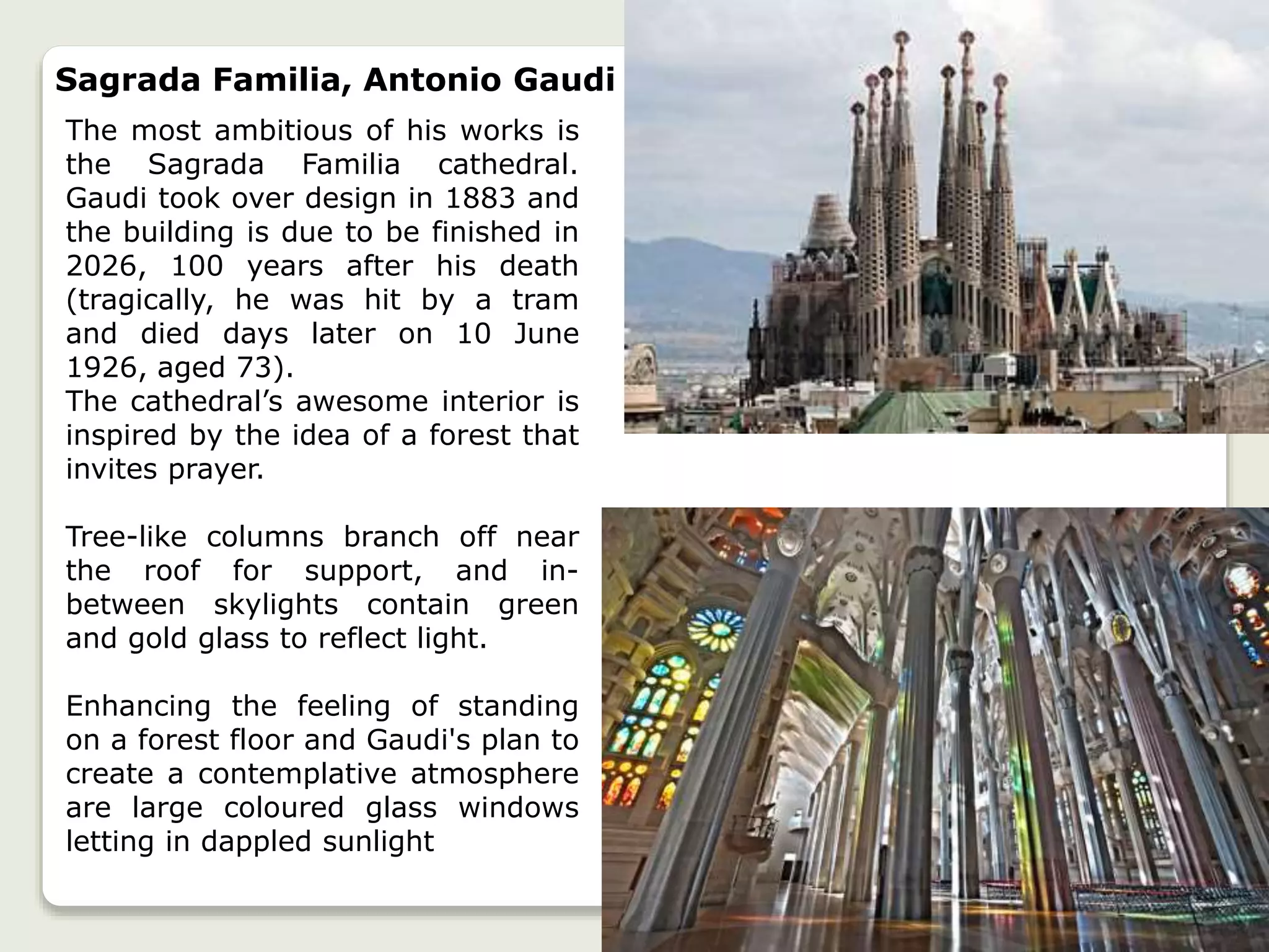 Sagrada Familia, Antonio Gaudi
The most ambitious of his works is
the Sagrada Familia cathedral.
Gaudi took over design in 1883 and
the building is due to be finished in
2026, 100 years after his death
(tragically, he was hit by a tram
and died days later on 10 June
1926, aged 73).
The cathedral’s awesome interior is
inspired by the idea of a forest that
invites prayer.
Tree-like columns branch off near
the roof for support, and in-
between skylights contain green
and gold glass to reflect light.
Enhancing the feeling of standing
on a forest floor and Gaudi's plan to
create a contemplative atmosphere
are large coloured glass windows
letting in dappled sunlight
 