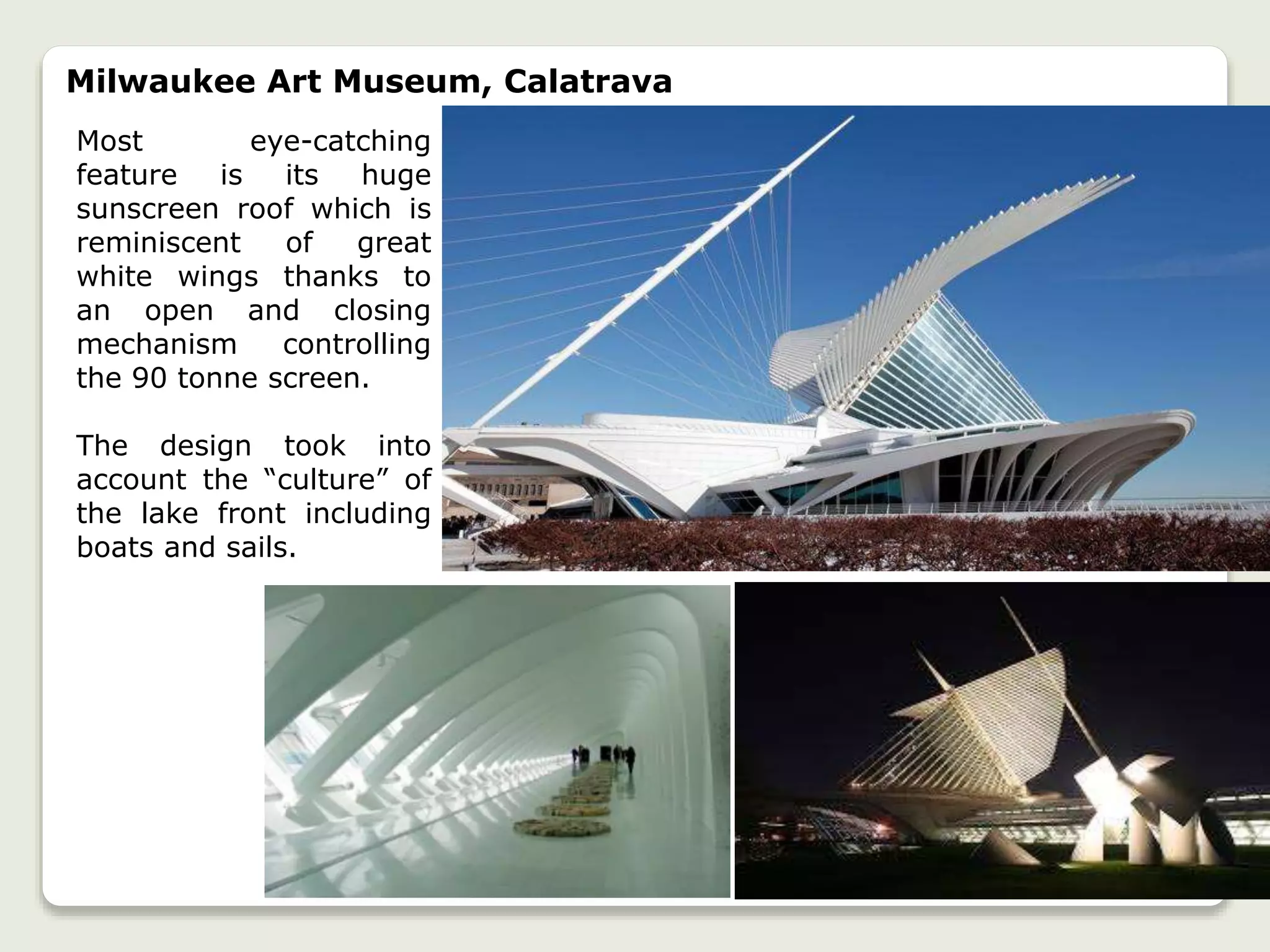 Milwaukee Art Museum, Calatrava
Most eye-catching
feature is its huge
sunscreen roof which is
reminiscent of great
white wings thanks to
an open and closing
mechanism controlling
the 90 tonne screen.
The design took into
account the “culture” of
the lake front including
boats and sails.
 