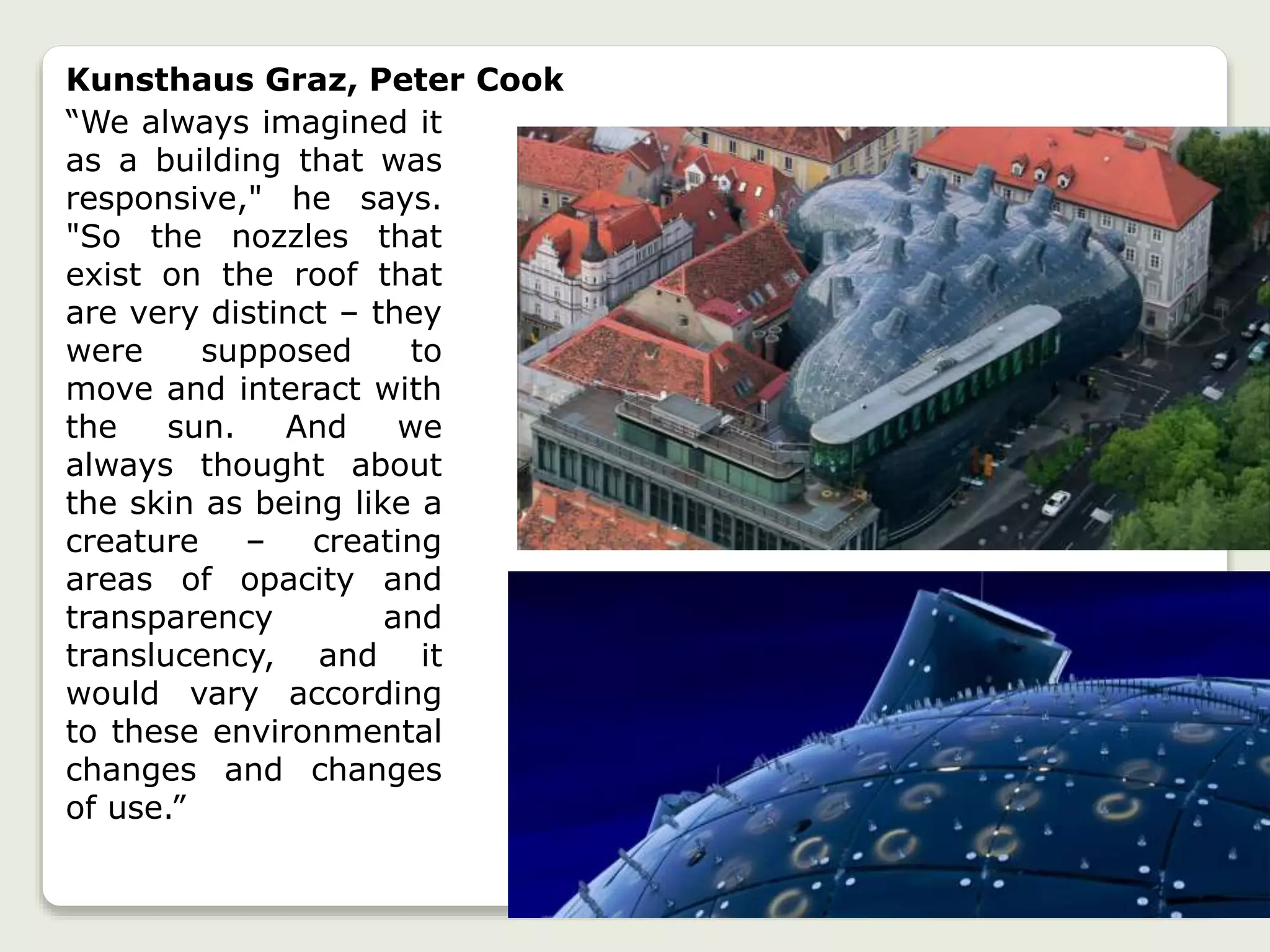 Kunsthaus Graz, Peter Cook
“We always imagined it
as a building that was
responsive," he says.
"So the nozzles that
exist on the roof that
are very distinct – they
were supposed to
move and interact with
the sun. And we
always thought about
the skin as being like a
creature – creating
areas of opacity and
transparency and
translucency, and it
would vary according
to these environmental
changes and changes
of use.”
 
