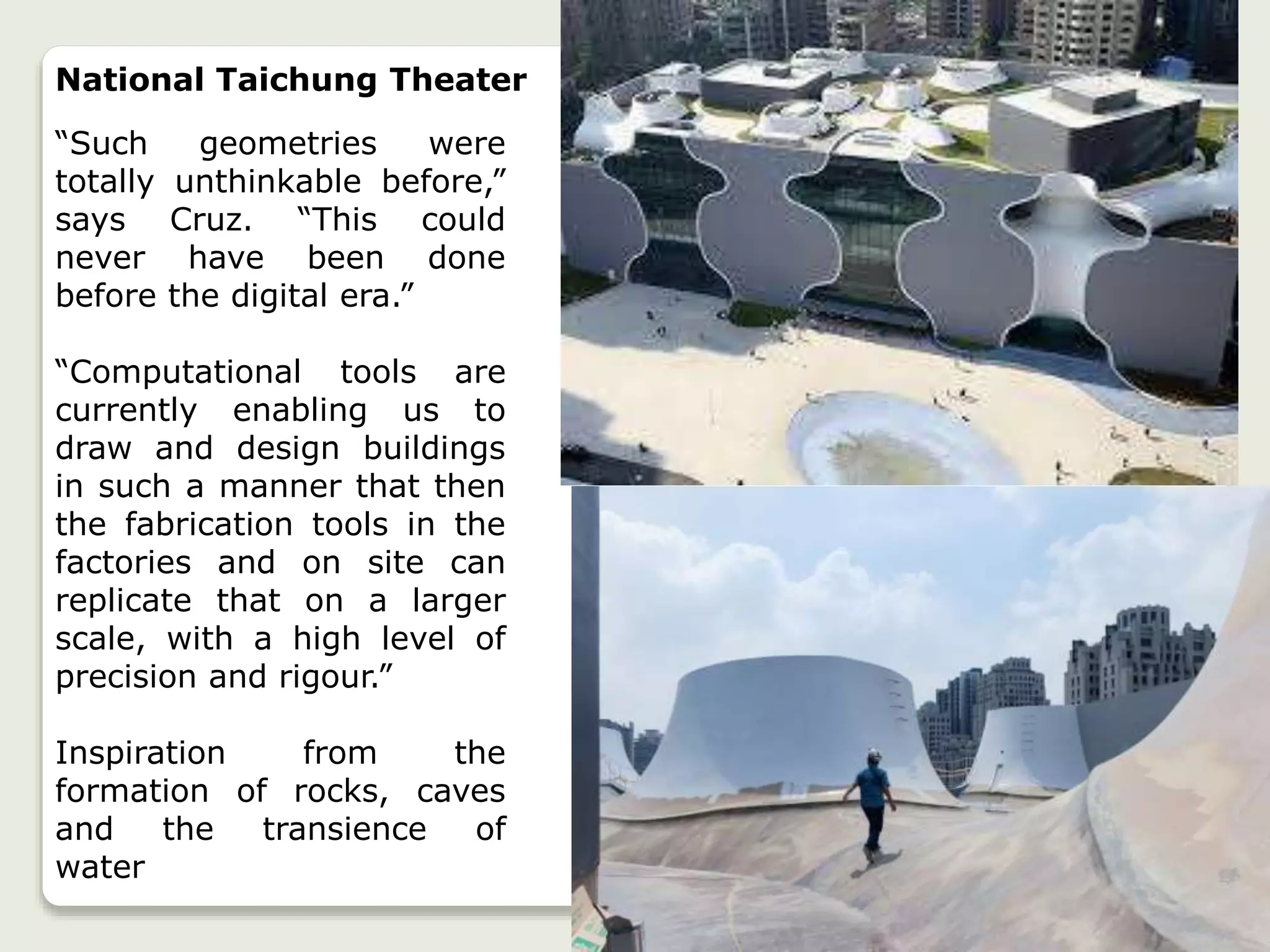 National Taichung Theater
“Such geometries were
totally unthinkable before,”
says Cruz. “This could
never have been done
before the digital era.”
“Computational tools are
currently enabling us to
draw and design buildings
in such a manner that then
the fabrication tools in the
factories and on site can
replicate that on a larger
scale, with a high level of
precision and rigour.”
Inspiration from the
formation of rocks, caves
and the transience of
water
 