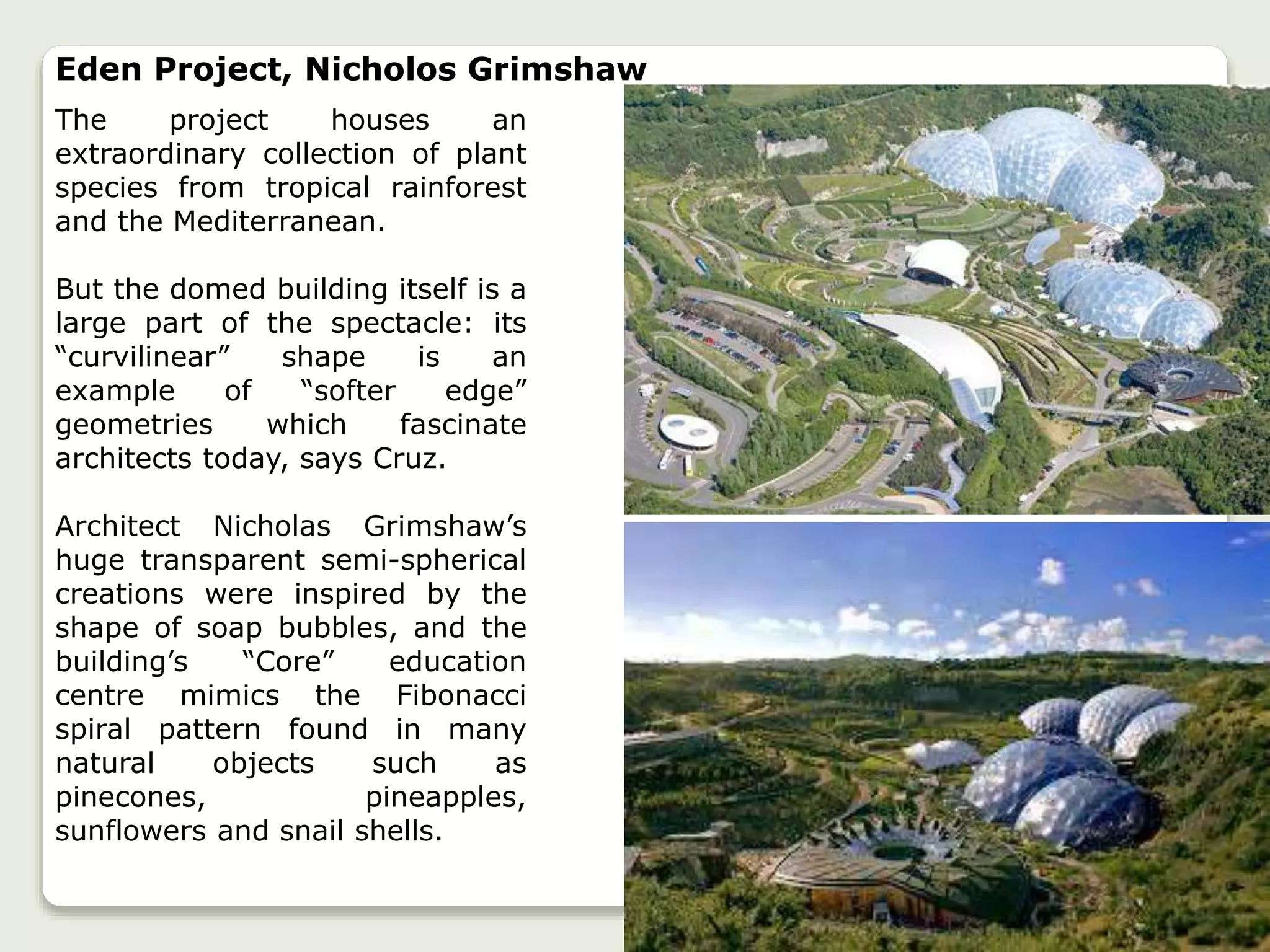 Eden Project, Nicholos Grimshaw
The project houses an
extraordinary collection of plant
species from tropical rainforest
and the Mediterranean.
But the domed building itself is a
large part of the spectacle: its
“curvilinear” shape is an
example of “softer edge”
geometries which fascinate
architects today, says Cruz.
Architect Nicholas Grimshaw’s
huge transparent semi-spherical
creations were inspired by the
shape of soap bubbles, and the
building’s “Core” education
centre mimics the Fibonacci
spiral pattern found in many
natural objects such as
pinecones, pineapples,
sunflowers and snail shells.
 