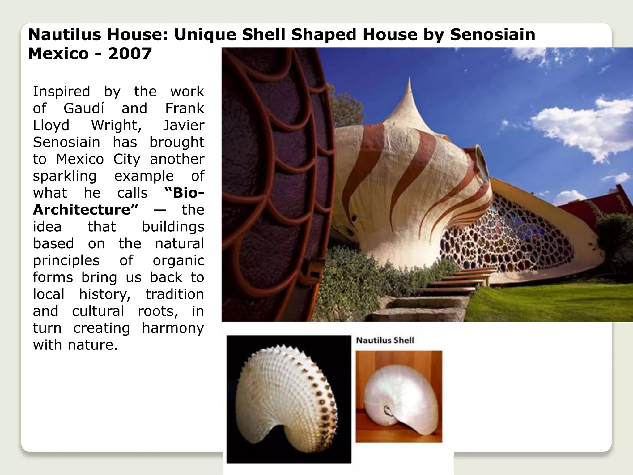 Inspired by the work
of Gaudí and Frank
Lloyd Wright, Javier
Senosiain has brought
to Mexico City another
sparkling example of
what he calls “Bio-
Architecture” — the
idea that buildings
based on the natural
principles of organic
forms bring us back to
local history, tradition
and cultural roots, in
turn creating harmony
with nature.
Nautilus House: Unique Shell Shaped House by Senosiain
Mexico - 2007
 