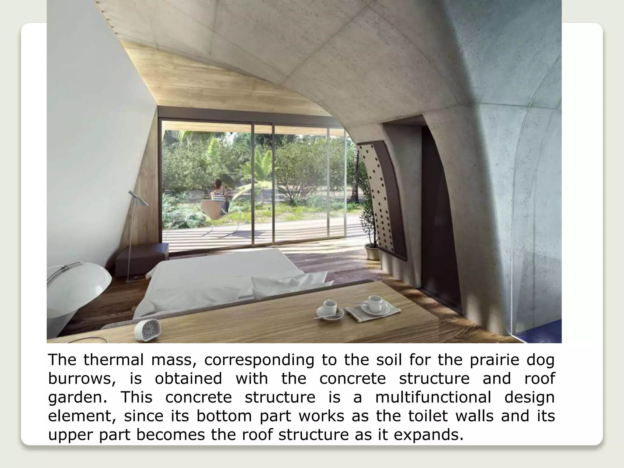 The thermal mass, corresponding to the soil for the prairie dog
burrows, is obtained with the concrete structure and roof
garden. This concrete structure is a multifunctional design
element, since its bottom part works as the toilet walls and its
upper part becomes the roof structure as it expands.
 