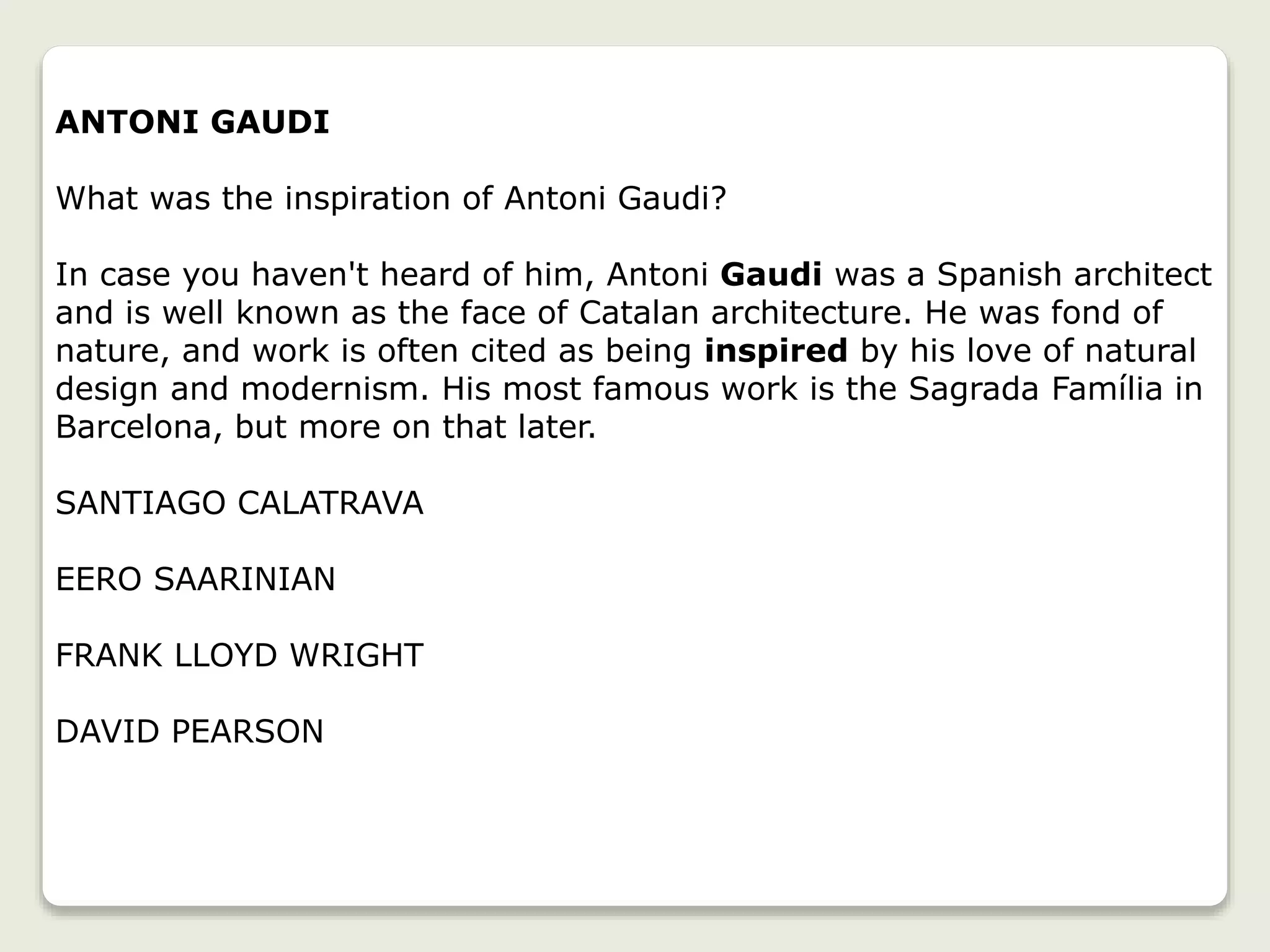 ANTONI GAUDI
What was the inspiration of Antoni Gaudi?
In case you haven't heard of him, Antoni Gaudi was a Spanish architect
and is well known as the face of Catalan architecture. He was fond of
nature, and work is often cited as being inspired by his love of natural
design and modernism. His most famous work is the Sagrada Família in
Barcelona, but more on that later.
SANTIAGO CALATRAVA
EERO SAARINIAN
FRANK LLOYD WRIGHT
DAVID PEARSON
 