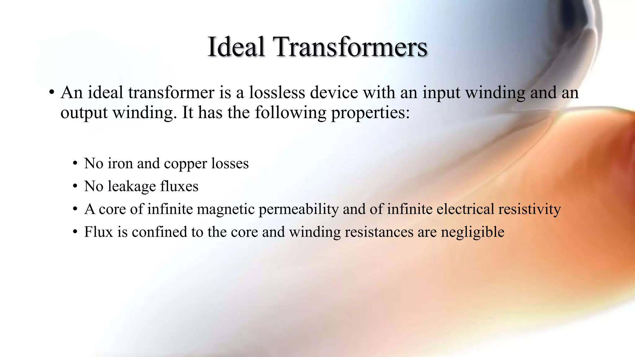 Ideal Transformers
• An ideal transformer is a lossless device with an input winding and an
output winding. It has the following properties:
• No iron and copper losses
• No leakage fluxes
• A core of infinite magnetic permeability and of infinite electrical resistivity
• Flux is confined to the core and winding resistances are negligible
 