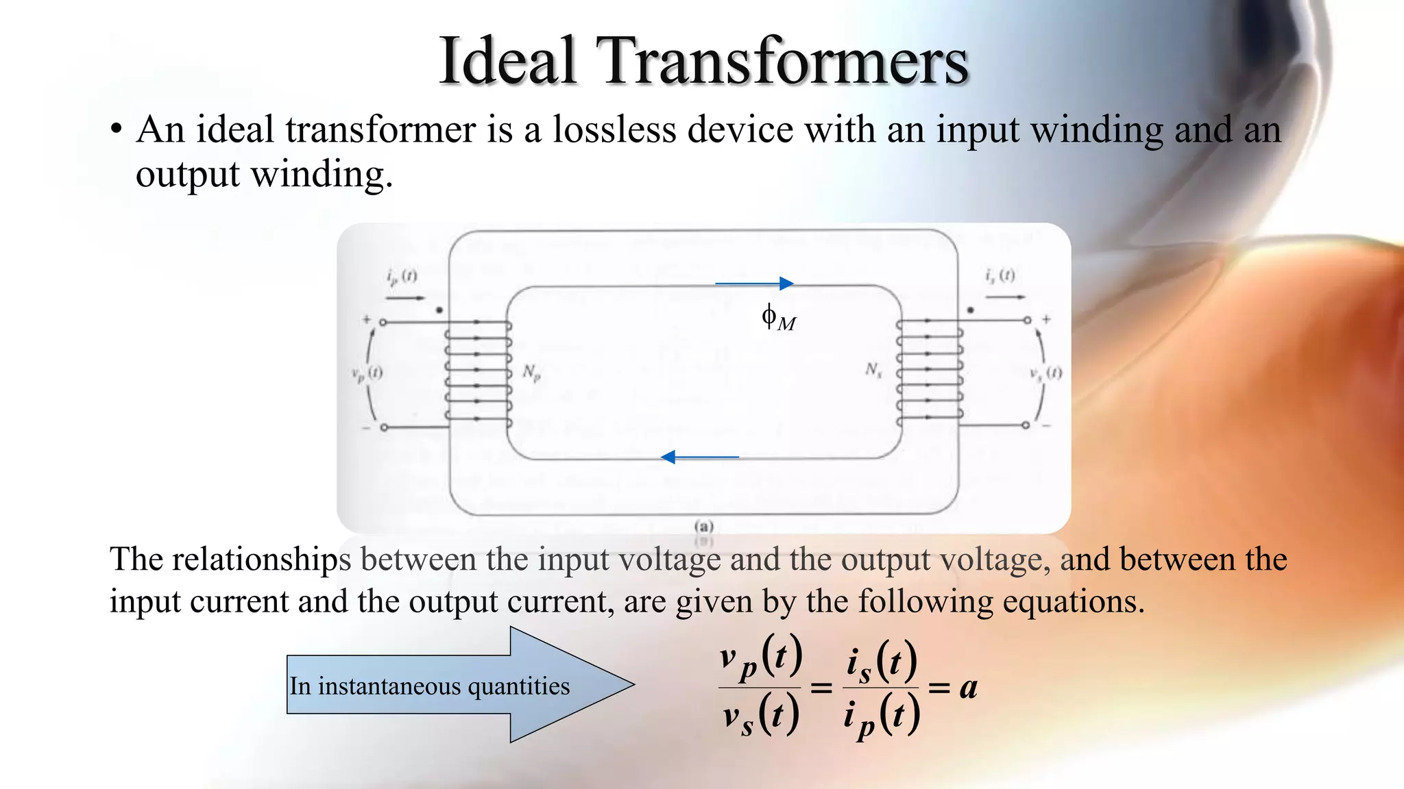 Ideal Transformers
• An ideal transformer is a lossless device with an input winding and an
output winding.
The relationships between the input voltage and the output voltage, and between the
input current and the output current, are given by the following equations.
 
 
 
 
a
ti
ti
tv
tv
p
s
s
p
In instantaneous quantities
fM
 