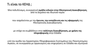 Τι είναι το ΚΕΗΔ ;
Μια πολυδύναμη, συνεργατική ομάδα ειδικών στην Ηλεκτρονική Διακυβέρνηση,
από το Δημόσιο και Ιδιωτικό τομέα
που ασχολούνται με την έρευνα, την εκπαίδευση και τις εφαρμογές της
Ηλεκτρονικής Διακυβέρνησης
με στόχο να συμβάλλουν στην καλύτερη διακυβέρνηση, με χρήση της
πληροφορικής στην Ελλάδα
υπό την αιγίδα του Εργαστηρίου Πληροφοριακών Συστημάτων του Πανεπιστημίου
Αιγαίου, σε συνεργασία με οργανισμούς και επιχειρήσεις σε Ελλάδα και εξωτερικό
 
