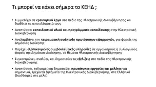 Τι μπορεί να κάνει σήμερα το ΚΕΗΔ ;
• Συμμετέχει σε ερευνητικά έργα στο πεδίο της Ηλεκτρονικής Διακυβέρνησης και
διαθέτει τα αποτελέσματά τους
• Αναπτύσσει εκπαιδευτικό υλικό και προγράμματα εκπαίδευσης στην Ηλεκτρονική
Διακυβέρνηση
• Αναλαμβάνει την πειραματική ανάπτυξη πρωτότυπων εφαρμογών, για φορείς της
Δημόσιας Διοίκησης
• Παρέχει εξειδικευμένες συμβουλευτικές υπηρεσίες σε οργανισμούς ή συλλογικούς
φορείς της Δημόσιας Διοίκησης, σε θέματα Ηλεκτρονικής Διακυβέρνησης
• Συγκεντρώνει, αναλύει, και δημοσιεύει τις εξελίξεις στο πεδίο της Ηλεκτρονικής
διακυβέρνησης
• Αναπτύσσει, ταξινομεί και δημοσιεύει πρωτότυπες εργασίες και μελέτες για
σημαντικά, τρέχοντα ζητήματα της Ηλεκτρονικής Διακυβέρνησης, στα Ελληνικά
(διαθέσιμες στα μέλη)
 