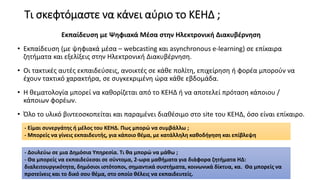Τι σκεφτόμαστε να κάνει αύριο το ΚΕΗΔ ;
Εκπαίδευση με Ψηφιακά Μέσα στην Ηλεκτρονική Διακυβέρνηση
• Εκπαίδευση (με ψηφιακά μέσα – webcasting και asynchronous e-learning) σε επίκαιρα
ζητήματα και εξελίξεις στην Ηλεκτρονική Διακυβέρνηση.
• Οι τακτικές αυτές εκπαιδεύσεις, ανοικτές σε κάθε πολίτη, επιχείρηση ή φορέα μπορούν να
έχουν τακτικό χαρακτήρα, σε συγκεκριμένη ώρα κάθε εβδομάδα.
• Η θεματολογία μπορεί να καθορίζεται από το ΚΕΗΔ ή να αποτελεί πρόταση κάποιου /
κάποιων φορέων.
• Όλο το υλικό βιντεοσκοπείται και παραμένει διαθέσιμο στο site του ΚΕΗΔ, όσο είναι επίκαιρο.
- Είμαι συνεργάτης ή μέλος του ΚΕΗΔ. Πως μπορώ να συμβάλλω ;
- Μπορείς να γίνεις εκπαιδευτής, για κάποιο θέμα, με κατάλληλη καθοδήγηση και επίβλεψη
- Δουλεύω σε μια Δημόσια Υπηρεσία. Τι θα μπορώ να μάθω ;
- Θα μπορείς να εκπαιδεύεσαι σε σύντομα, 2-ωρα μαθήματα για διάφορα ζητήματα ΗΔ:
διαλειτουργικότητα, δημόσιοι ιστότοποι, σημαντικά συστήματα, κοινωνικά δίκτυα, κα. Θα μπορείς να
προτείνεις και το δικό σου θέμα, στο οποίο θέλεις να εκπαιδευτείς.
 