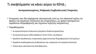 Τι σκεφτόμαστε να κάνει αύριο το ΚΕΗΔ ;
Αυτοματοποιημένες, Ψηφιακές Συμβουλευτικές Υπηρεσίες
• Υπηρεσίες που θα παρέχονται ηλεκτρονικά, αντί με τον κλασσικό τρόπο, σε
φορείς της Δημόσιας Διοίκησης και επιχειρήσεις, με χρήση προηγμένων
εργαλείων πληροφορικής και τεχνικών τεχνητής νοημοσύνης
• Παραδείγματα:
• Αυτοματοποιημένη διάγνωση ζητημάτων διαλειτουργικότητας
• Αυτοματοποιημένο πλάνο δράσεων Smart Cities, για Δήμους
• Εργαλεία αξιολόγησης υπηρεσιακής αρχιτεκτονικής Πληροφοριακών Συστημάτων
• Εργαλεία αναδιοργάνωσης διαδικασιών και υπηρεσιών στη Δημόσια Διοίκηση
• Λεξικό όρων ηλεκτρονικής διακυβέρνησης
 