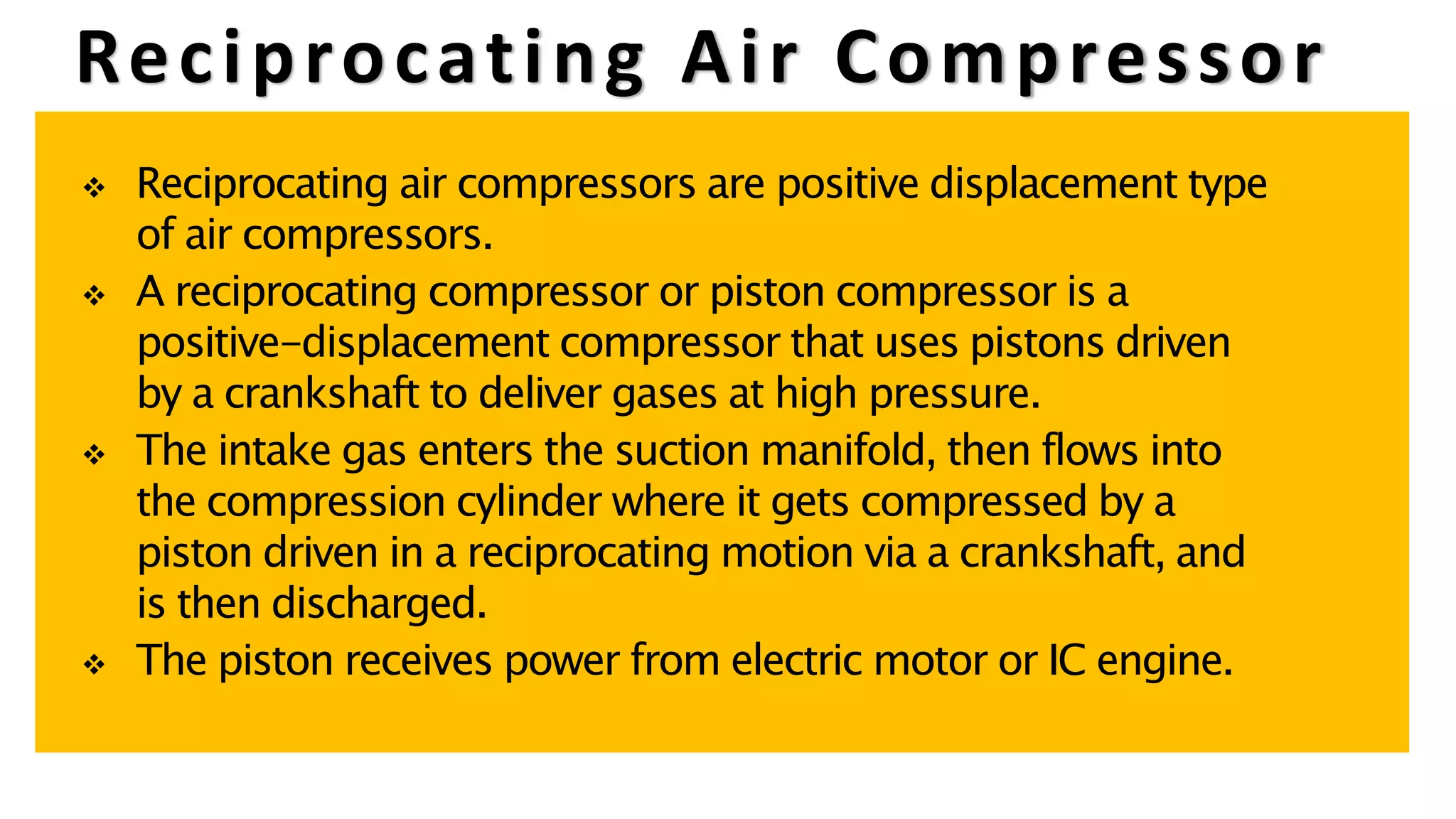 Reciprocating Air Compressor
 Reciprocating air compressors are positive displacement type
of air compressors.
 A reciprocating compressor or piston compressor is a
positive-displacement compressor that uses pistons driven
by a crankshaft to deliver gases at high pressure.
 The intake gas enters the suction manifold, then flows into
the compression cylinder where it gets compressed by a
piston driven in a reciprocating motion via a crankshaft, and
is then discharged.
 The piston receives power from electric motor or IC engine.
 