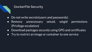 DockerFile Security
● Do not write secrets(users and passwords).
● Remove unnecessary setuid, setgid permissions
(Privilege escalation)
● Download packages securely using GPG and certificates
● Try to restrict an image or container to one service
 