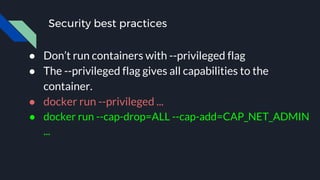 Security best practices
● Don’t run containers with --privileged flag
● The --privileged flag gives all capabilities to the
container.
● docker run --privileged ...
● docker run --cap-drop=ALL --cap-add=CAP_NET_ADMIN
...
 