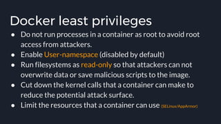 Docker least privileges
● Do not run processes in a container as root to avoid root
access from attackers.
● Enable User-namespace (disabled by default)
● Run filesystems as read-only so that attackers can not
overwrite data or save malicious scripts to the image.
● Cut down the kernel calls that a container can make to
reduce the potential attack surface.
● Limit the resources that a container can use (SELinux/AppArmor)
 