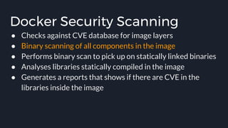 Docker Security Scanning
● Checks against CVE database for image layers
● Binary scanning of all components in the image
● Performs binary scan to pick up on statically linked binaries
● Analyses libraries statically compiled in the image
● Generates a reports that shows if there are CVE in the
libraries inside the image
 