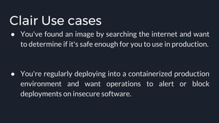 Clair Use cases
● You've found an image by searching the internet and want
to determine if it's safe enough for you to use in production.
● You're regularly deploying into a containerized production
environment and want operations to alert or block
deployments on insecure software.
 