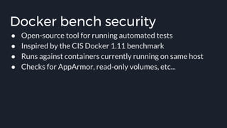 Docker bench security
● Open-source tool for running automated tests
● Inspired by the CIS Docker 1.11 benchmark
● Runs against containers currently running on same host
● Checks for AppArmor, read-only volumes, etc...
 