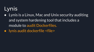 Lynis
● Lynis is a Linux, Mac and Unix security auditing
and system hardening tool that includes a
module to audit Dockerfiles.
● lynis audit dockerfile <file>
 