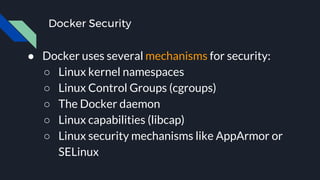 Docker Security
● Docker uses several mechanisms for security:
○ Linux kernel namespaces
○ Linux Control Groups (cgroups)
○ The Docker daemon
○ Linux capabilities (libcap)
○ Linux security mechanisms like AppArmor or
SELinux
 