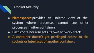 Docker Security
● Namespaces:provides an isolated view of the
system where processes cannot see other
processes in other containers
● Each container also gets its own network stack.
● A container doesn’t get privileged access to the
sockets or interfaces of another container.
 