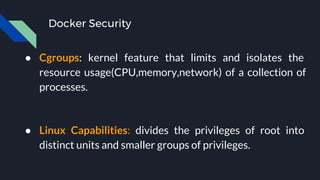 Docker Security
● Cgroups: kernel feature that limits and isolates the
resource usage(CPU,memory,network) of a collection of
processes.
● Linux Capabilities: divides the privileges of root into
distinct units and smaller groups of privileges.
 