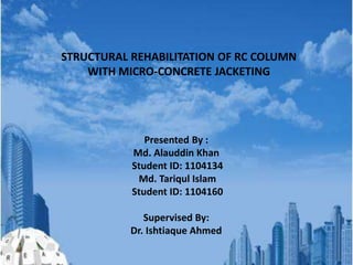 STRUCTURAL REHABILITATION OF RC COLUMN
WITH MICRO-CONCRETE JACKETING
Presented By :
Md. Alauddin Khan
Student ID: 1104134
Md. Tariqul Islam
Student ID: 1104160
Supervised By:
Dr. Ishtiaque Ahmed
 