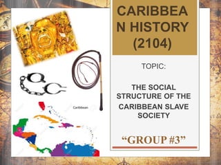 CARIBBEA
N HISTORY
(2104)
TOPIC:
THE SOCIAL
STRUCTURE OF THE
CARIBBEAN SLAVE
SOCIETY
“GROUP #3”
 