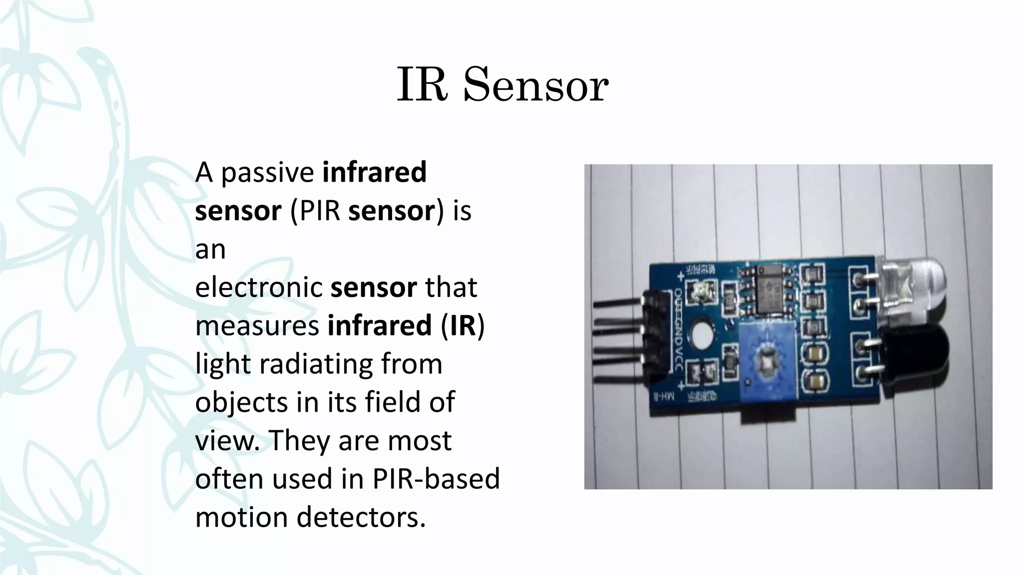 IR Sensor
A passive infrared
sensor (PIR sensor) is
an
electronic sensor that
measures infrared (IR)
light radiating from
objects in its field of
view. They are most
often used in PIR-based
motion detectors.
 