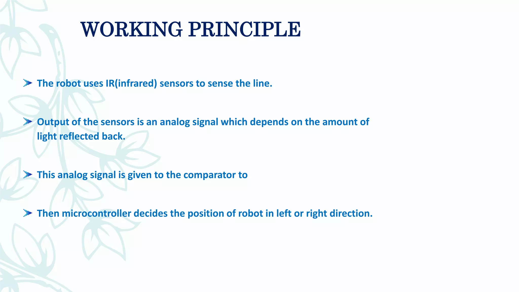 The robot uses IR(infrared) sensors to sense the line.
Output of the sensors is an analog signal which depends on the amount of
light reflected back.
This analog signal is given to the comparator to
Then microcontroller decides the position of robot in left or right direction.
WORKING PRINCIPLE
 