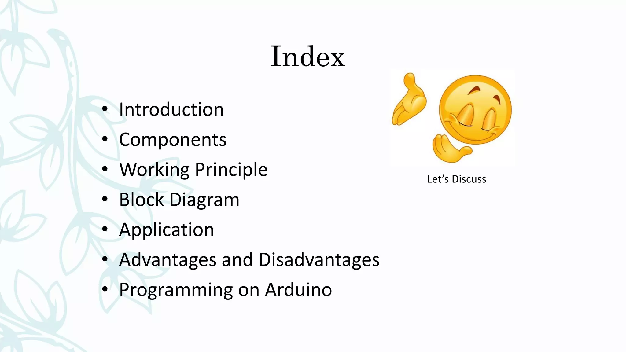 Index
• Introduction
• Components
• Working Principle
• Block Diagram
• Application
• Advantages and Disadvantages
• Programming on Arduino
Let’s Discuss
 