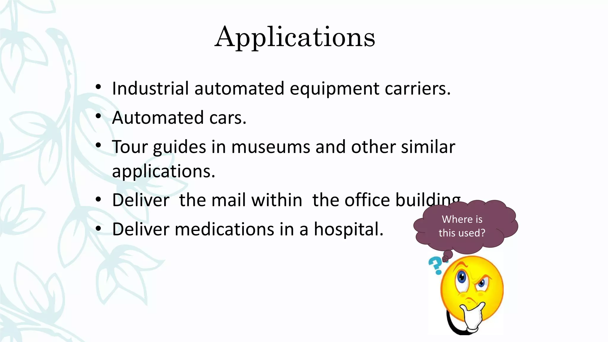 Applications
• Industrial automated equipment carriers.
• Automated cars.
• Tour guides in museums and other similar
applications.
• Deliver the mail within the office building
• Deliver medications in a hospital.
Where is
this used?
 