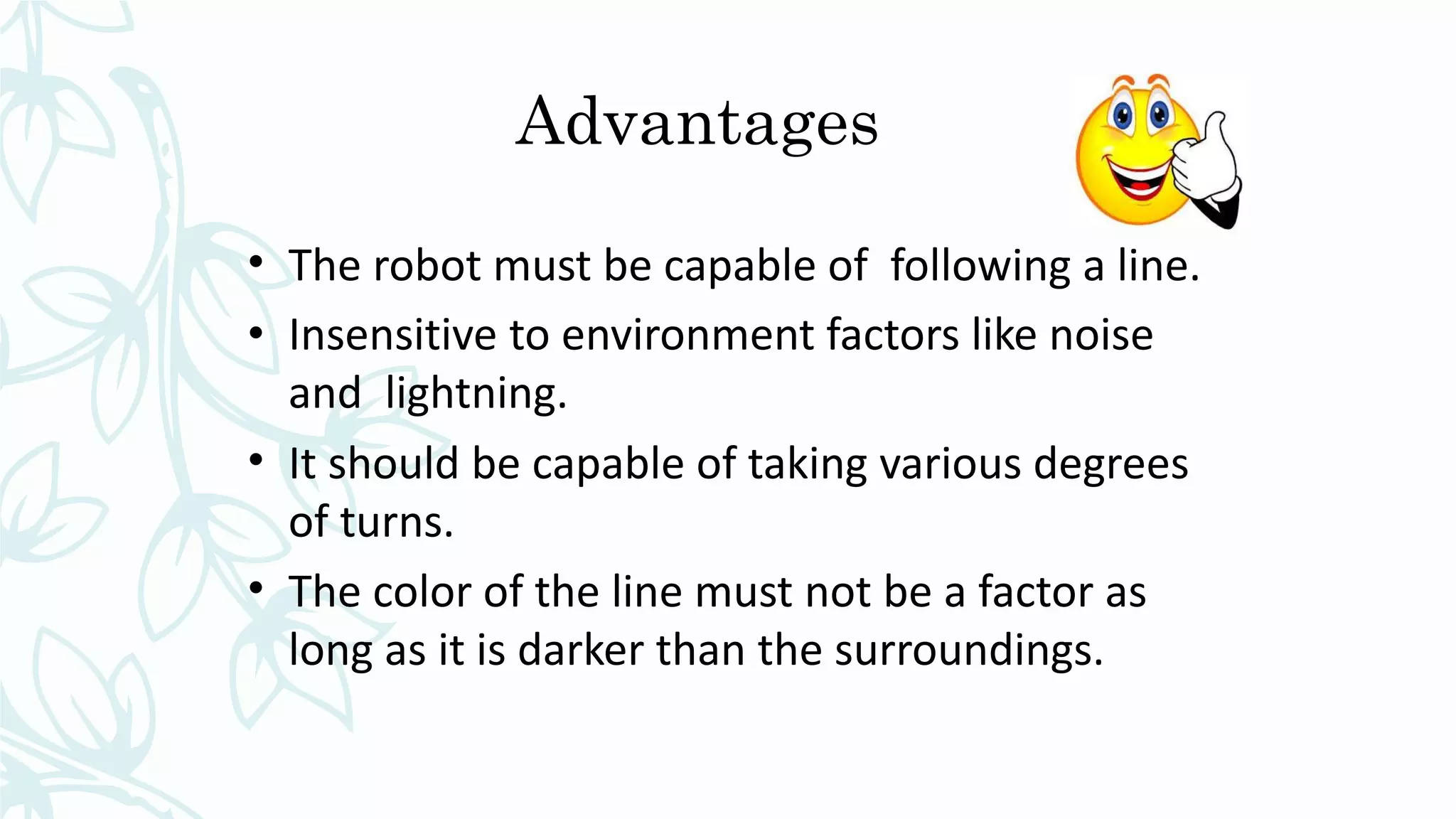 Advantages
• The robot must be capable of following a line.
• Insensitive to environment factors like noise
and lightning.
• It should be capable of taking various degrees
of turns.
• The color of the line must not be a factor as
long as it is darker than the surroundings.
 