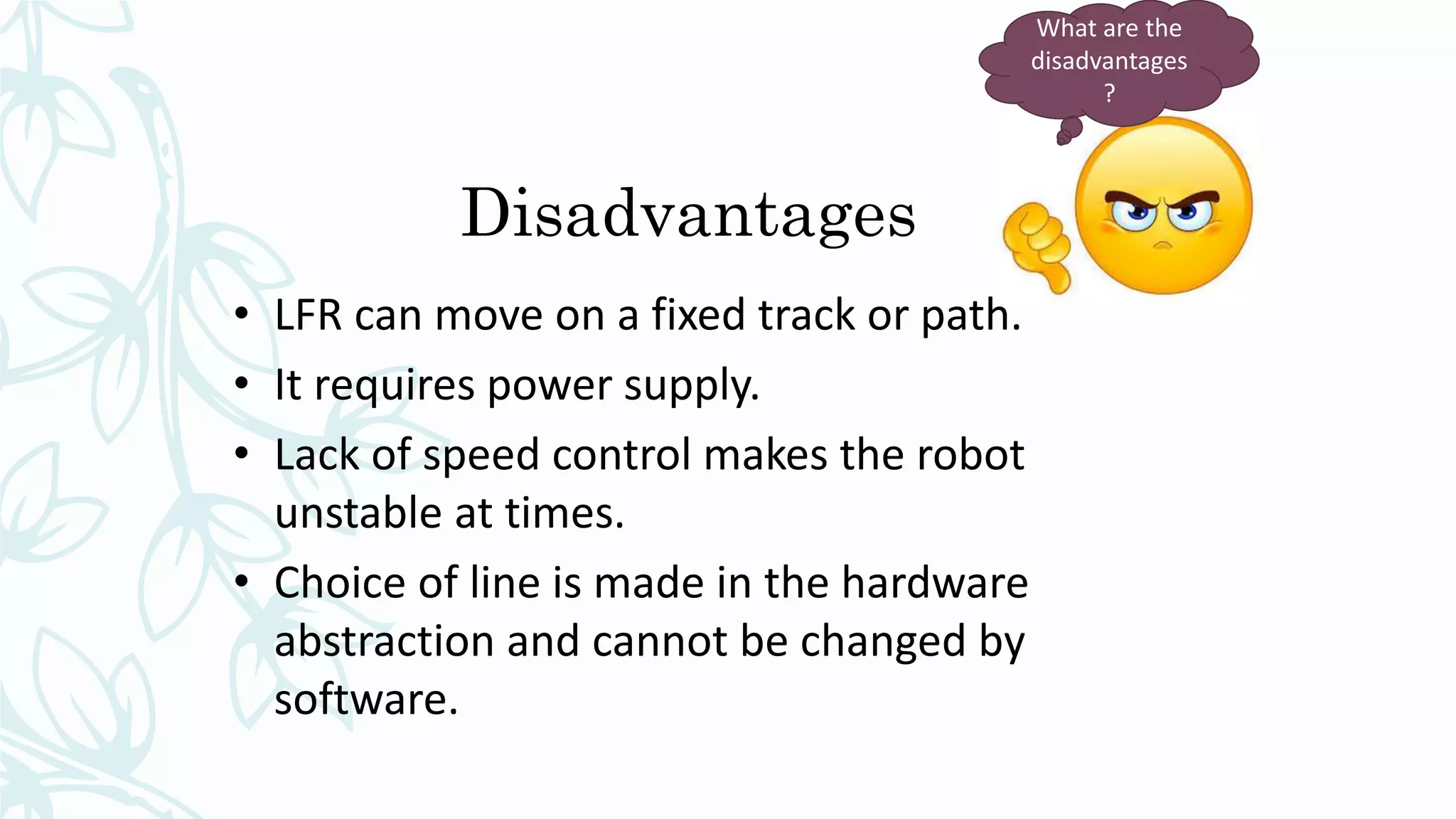 Disadvantages
• LFR can move on a fixed track or path.
• It requires power supply.
• Lack of speed control makes the robot
unstable at times.
• Choice of line is made in the hardware
abstraction and cannot be changed by
software.
What are the
disadvantages
?
 