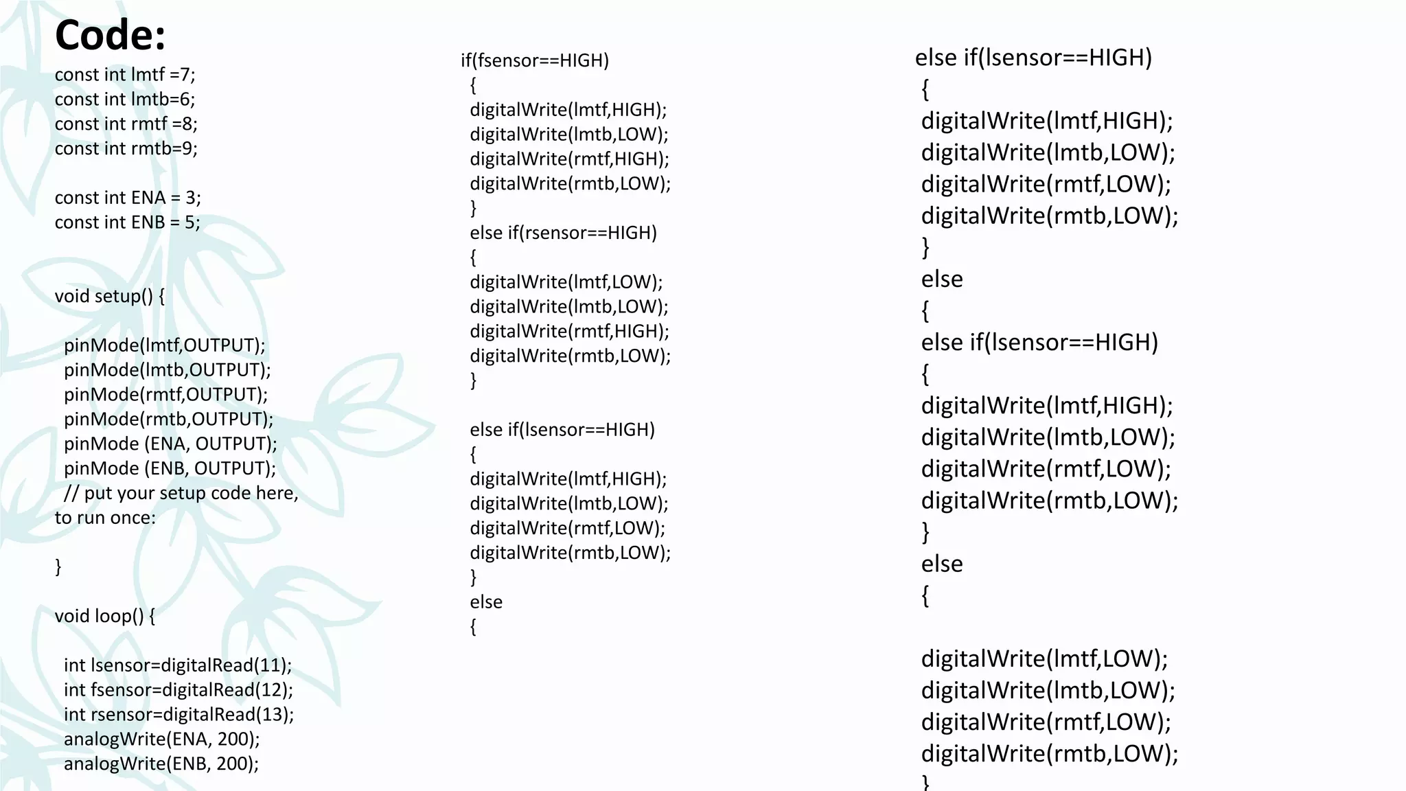 Code:
const int lmtf =7;
const int lmtb=6;
const int rmtf =8;
const int rmtb=9;
const int ENA = 3;
const int ENB = 5;
void setup() {
pinMode(lmtf,OUTPUT);
pinMode(lmtb,OUTPUT);
pinMode(rmtf,OUTPUT);
pinMode(rmtb,OUTPUT);
pinMode (ENA, OUTPUT);
pinMode (ENB, OUTPUT);
// put your setup code here,
to run once:
}
void loop() {
int lsensor=digitalRead(11);
int fsensor=digitalRead(12);
int rsensor=digitalRead(13);
analogWrite(ENA, 200);
analogWrite(ENB, 200);
if(fsensor==HIGH)
{
digitalWrite(lmtf,HIGH);
digitalWrite(lmtb,LOW);
digitalWrite(rmtf,HIGH);
digitalWrite(rmtb,LOW);
}
else if(rsensor==HIGH)
{
digitalWrite(lmtf,LOW);
digitalWrite(lmtb,LOW);
digitalWrite(rmtf,HIGH);
digitalWrite(rmtb,LOW);
}
else if(lsensor==HIGH)
{
digitalWrite(lmtf,HIGH);
digitalWrite(lmtb,LOW);
digitalWrite(rmtf,LOW);
digitalWrite(rmtb,LOW);
}
else
{
else if(lsensor==HIGH)
{
digitalWrite(lmtf,HIGH);
digitalWrite(lmtb,LOW);
digitalWrite(rmtf,LOW);
digitalWrite(rmtb,LOW);
}
else
{
else if(lsensor==HIGH)
{
digitalWrite(lmtf,HIGH);
digitalWrite(lmtb,LOW);
digitalWrite(rmtf,LOW);
digitalWrite(rmtb,LOW);
}
else
{
digitalWrite(lmtf,LOW);
digitalWrite(lmtb,LOW);
digitalWrite(rmtf,LOW);
digitalWrite(rmtb,LOW);
 