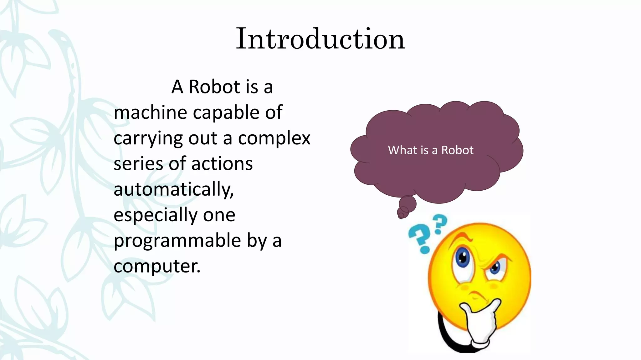 Introduction
What is a Robot
A Robot is a
machine capable of
carrying out a complex
series of actions
automatically,
especially one
programmable by a
computer.
 
